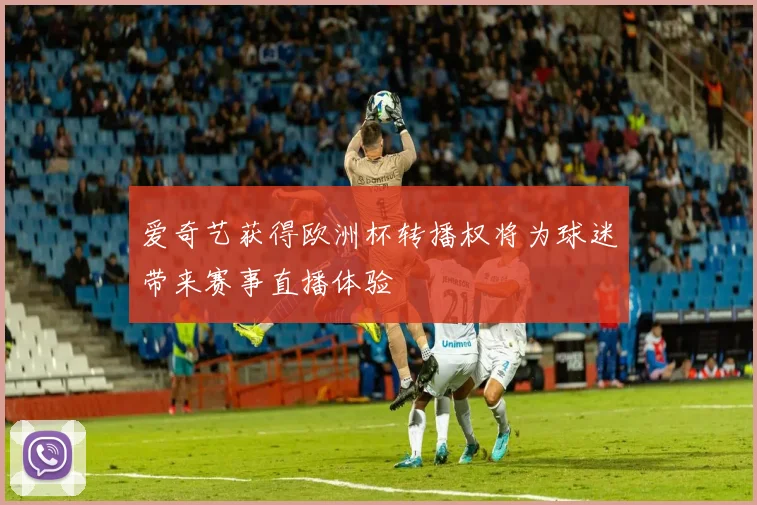 爱奇艺获得欧洲杯转播权将为球迷带来赛事直播体验