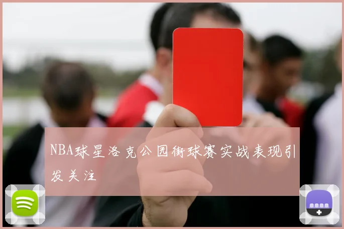 NBA球星洛克公园街球赛实战表现引发关注