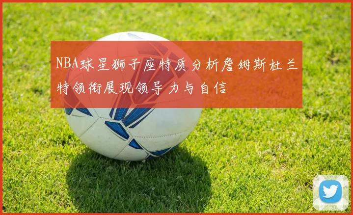 NBA球星狮子座特质分析詹姆斯杜兰特领衔展现领导力与自信