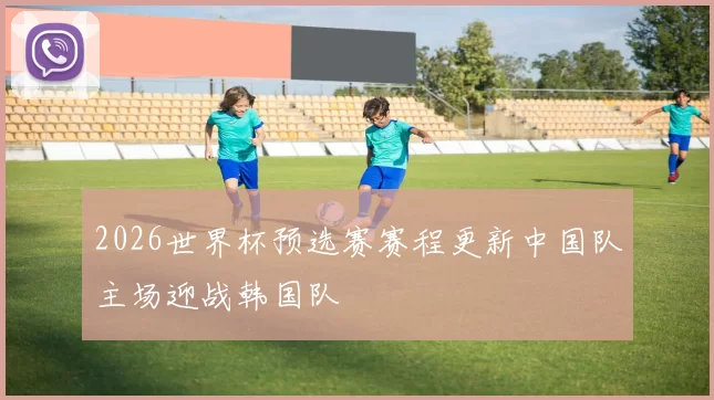 2026世界杯预选赛赛程更新中国队主场迎战韩国队