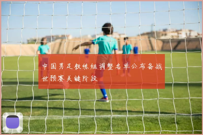 中国男足教练组调整名单公布备战世预赛关键阶段