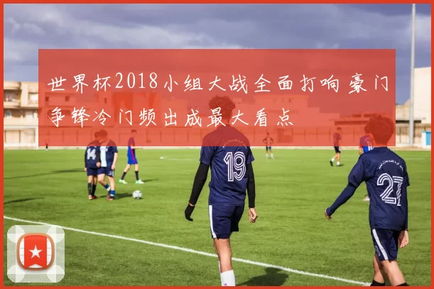 世界杯2018小组大战全面打响 豪门争锋冷门频出成最大看点