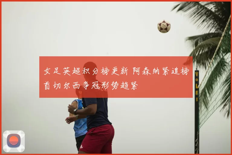 女足英超积分榜更新 阿森纳紧追榜首切尔西争冠形势趋紧
