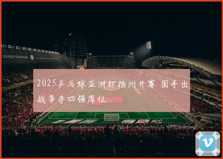 2025乒乓球亚洲杯扬州开赛 国手出战争夺四强席位
