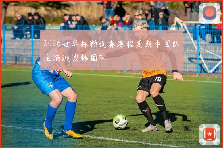 2026世界杯预选赛赛程更新中国队主场迎战韩国队