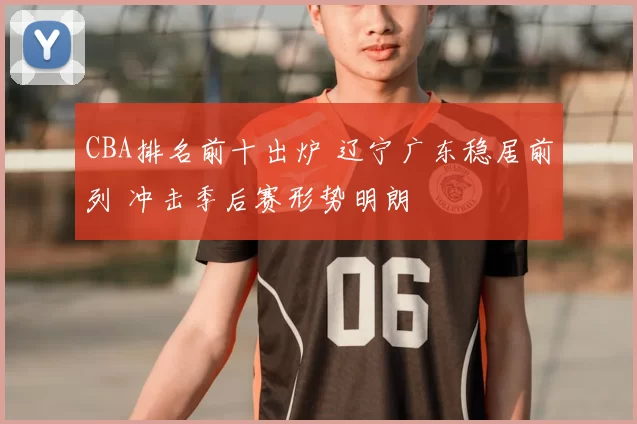 CBA排名前十出炉 辽宁广东稳居前列 冲击季后赛形势明朗