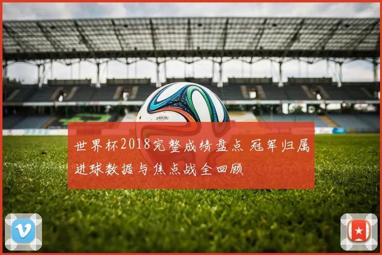 世界杯2018完整成绩盘点 冠军归属进球数据与焦点战全回顾