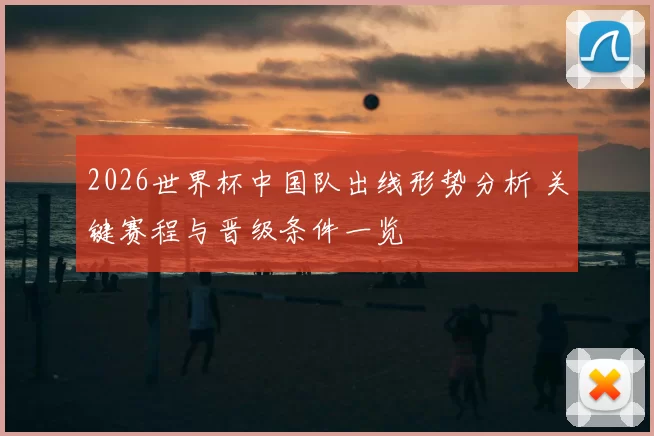2026世界杯中国队出线形势分析 关键赛程与晋级条件一览