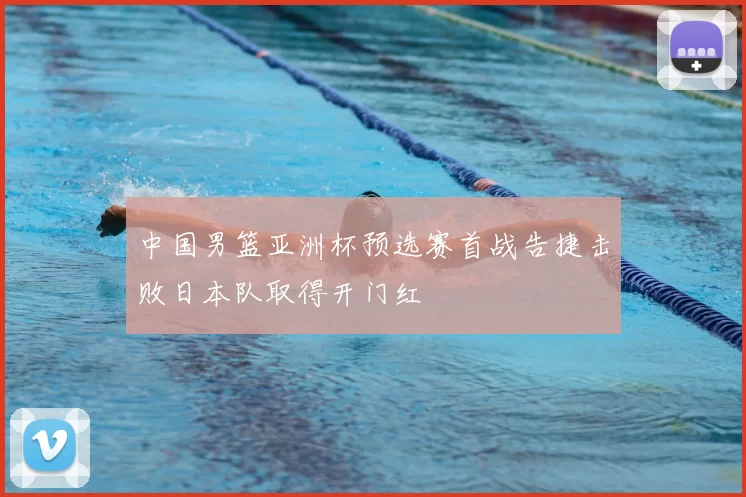 中国男篮亚洲杯预选赛首战告捷击败日本队取得开门红