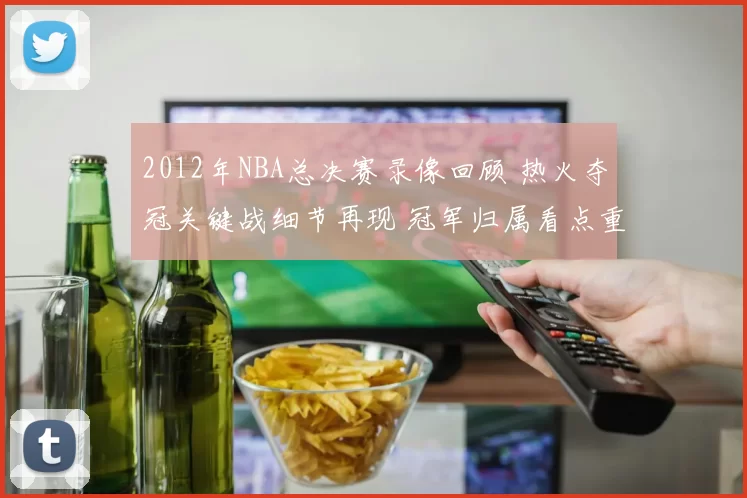 2012年NBA总决赛录像回顾 热火夺冠关键战细节再现 冠军归属看点重温