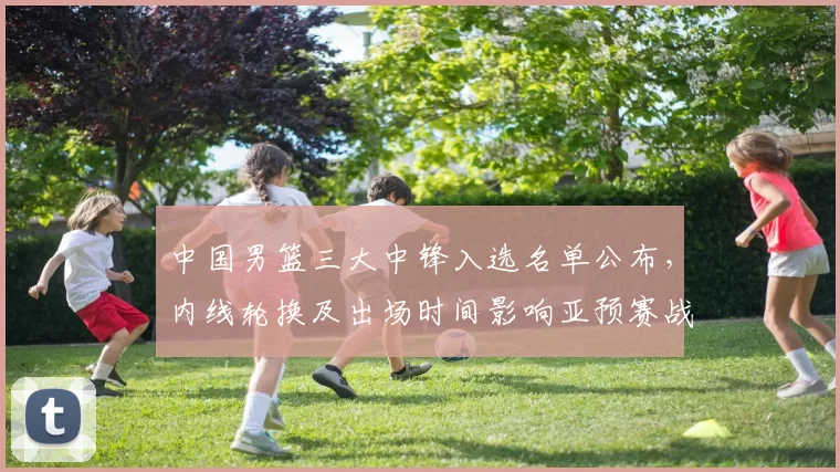 中国男篮三大中锋入选名单公布,内线轮换及出场时间影响亚预赛战术部署