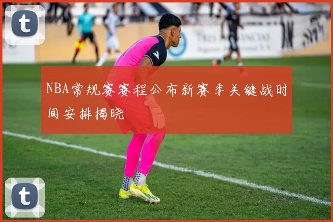 NBA常规赛赛程公布新赛季关键战时间安排揭晓