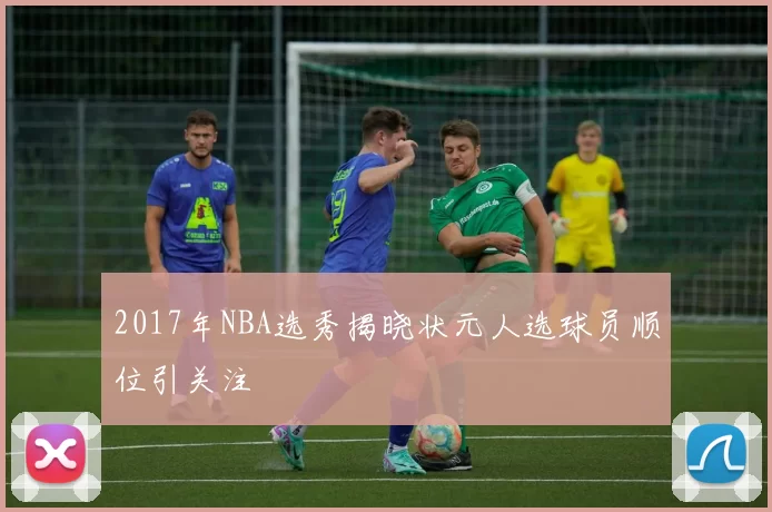 2017年NBA选秀揭晓状元人选球员顺位引关注