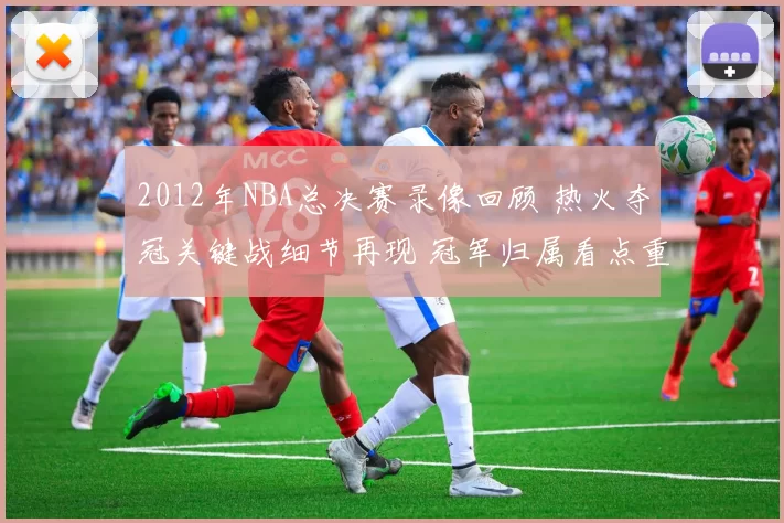 2012年NBA总决赛录像回顾 热火夺冠关键战细节再现 冠军归属看点重温