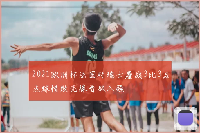 2021欧洲杯法国对瑞士鏖战3比3后点球惜败无缘晋级八强