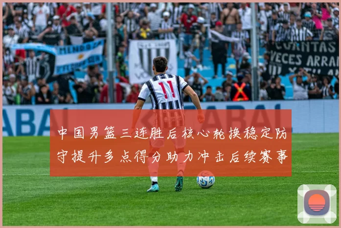 中国男篮三连胜后核心轮换稳定防守提升多点得分助力冲击后续赛事