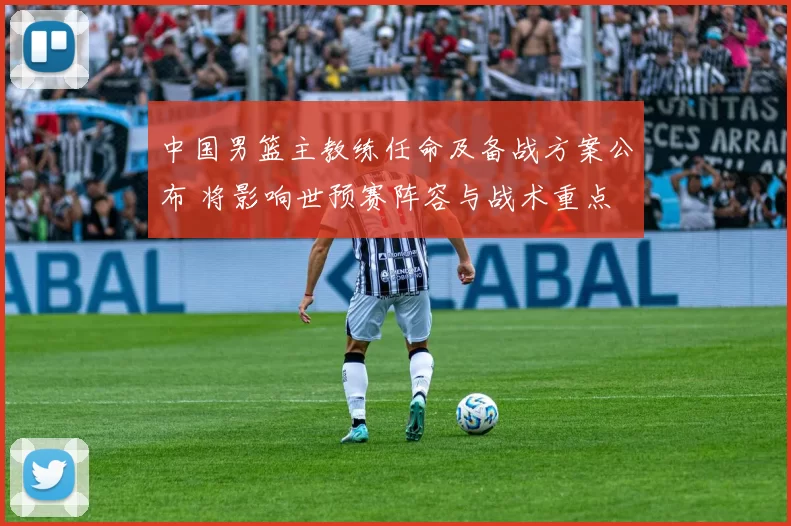 中国男篮主教练任命及备战方案公布 将影响世预赛阵容与战术重点