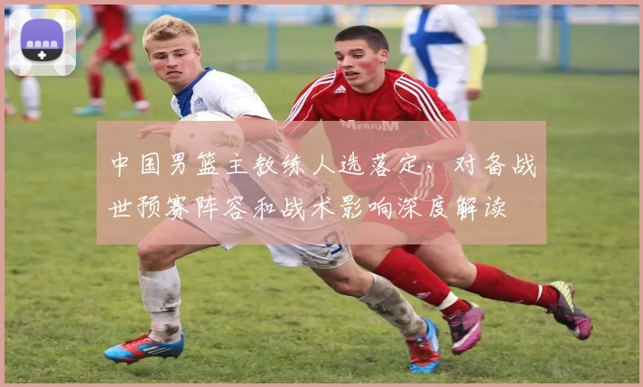 中国男篮主教练人选落定,对备战世预赛阵容和战术影响深度解读