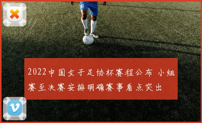 2022中国女子足协杯赛程公布 小组赛至决赛安排明确赛事看点突出