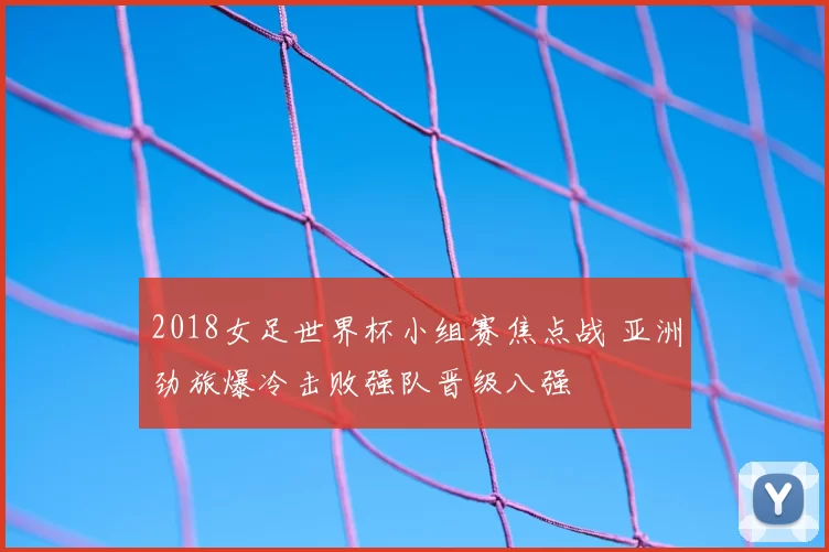 2018女足世界杯小组赛焦点战 亚洲劲旅爆冷击败强队晋级八强