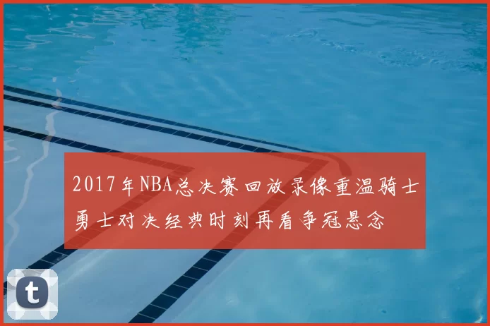 2017年NBA总决赛回放录像重温骑士勇士对决经典时刻再看争冠悬念
