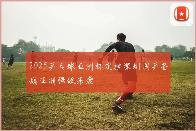 2025乒乓球亚洲杯定档深圳国乒备战亚洲强敌来袭