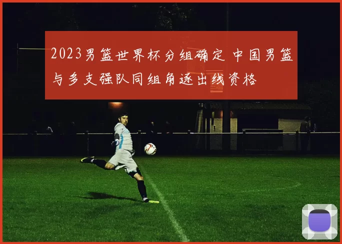 2023男篮世界杯分组确定 中国男篮与多支强队同组角逐出线资格