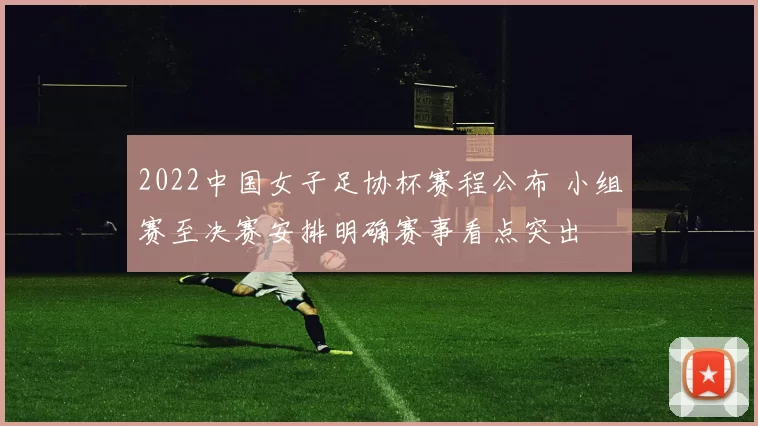 2022中国女子足协杯赛程公布 小组赛至决赛安排明确赛事看点突出