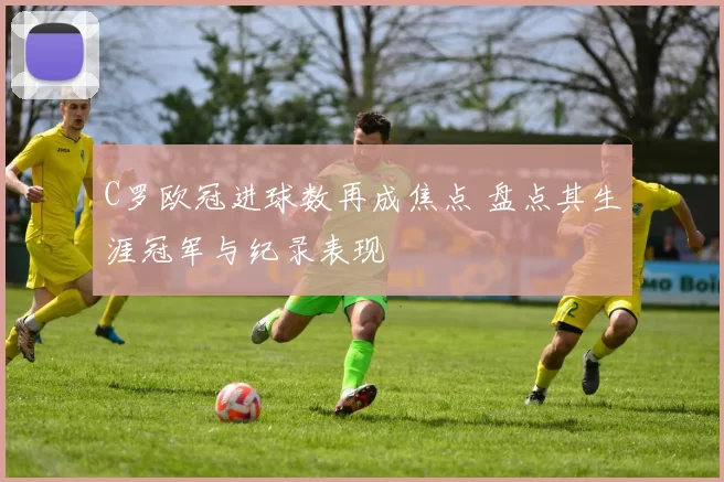 C罗欧冠进球数再成焦点 盘点其生涯冠军与纪录表现