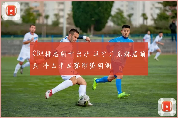 CBA排名前十出炉 辽宁广东稳居前列 冲击季后赛形势明朗
