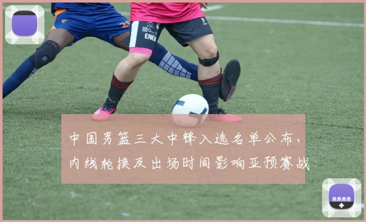 中国男篮三大中锋入选名单公布,内线轮换及出场时间影响亚预赛战术部署