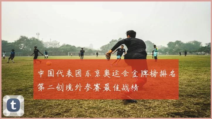 中国代表团东京奥运会金牌榜排名第二创境外参赛最佳战绩