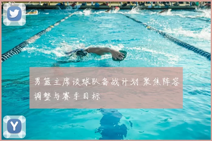 男篮主席谈球队备战计划 聚焦阵容调整与赛季目标