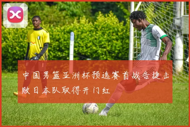 中国男篮亚洲杯预选赛首战告捷击败日本队取得开门红