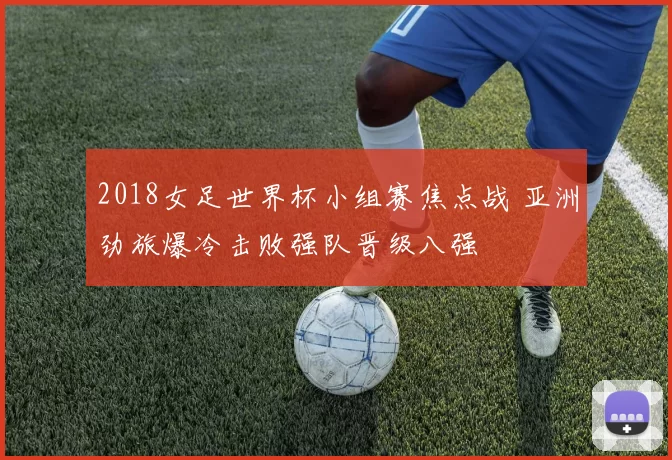2018女足世界杯小组赛焦点战 亚洲劲旅爆冷击败强队晋级八强
