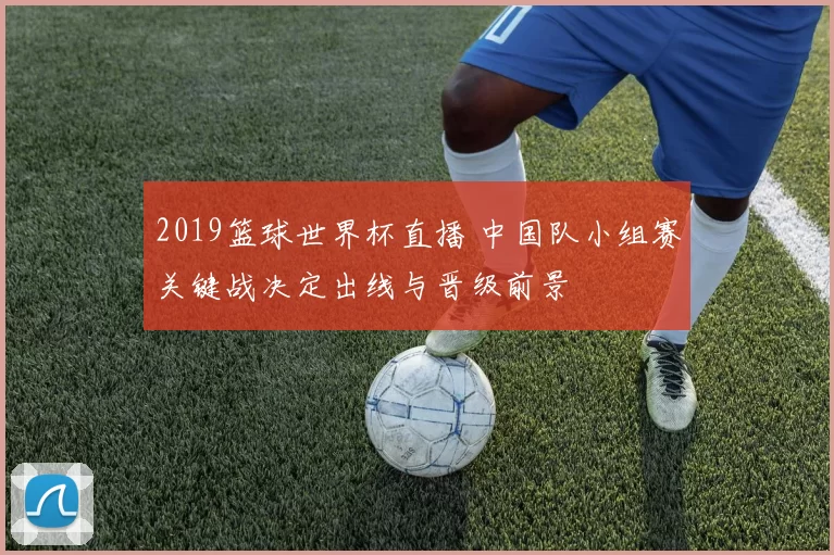 2019篮球世界杯直播 中国队小组赛关键战决定出线与晋级前景