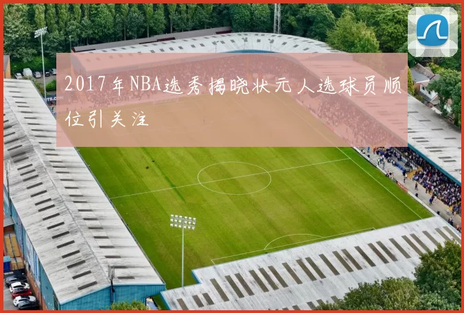 2017年NBA选秀揭晓状元人选球员顺位引关注