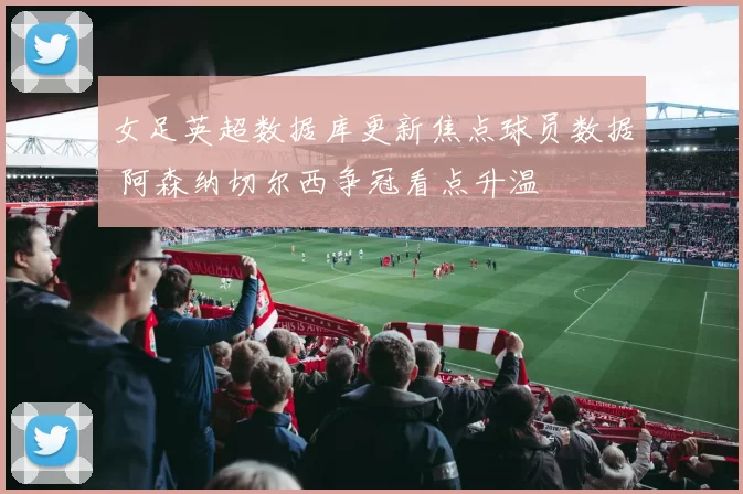 女足英超数据库更新焦点球员数据 阿森纳切尔西争冠看点升温