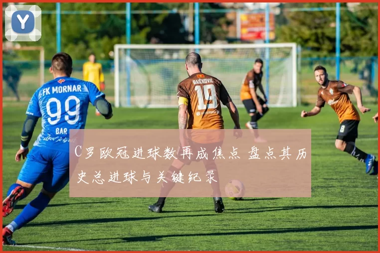 C罗欧冠进球数再成焦点 盘点其历史总进球与关键纪录