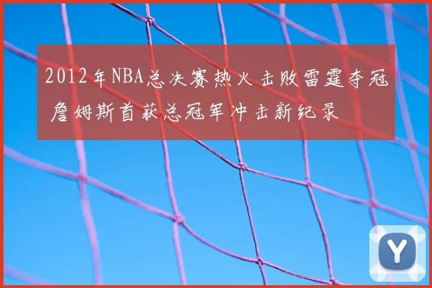 2012年NBA总决赛热火击败雷霆夺冠 詹姆斯首获总冠军冲击新纪录
