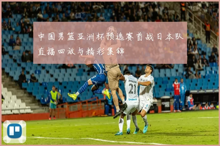 中国男篮亚洲杯预选赛首战日本队直播回放与精彩集锦