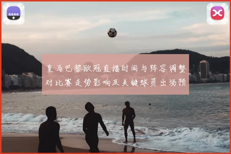 皇马巴黎欧冠直播时间与阵容调整对比赛走势影响及关键球员出场预测