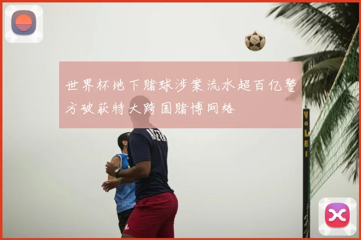 世界杯地下赌球涉案流水超百亿警方破获特大跨国赌博网络